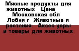 Мясные продукты для животных › Цена ­ 40 - Московская обл., Лобня г. Животные и растения » Аксесcуары и товары для животных   